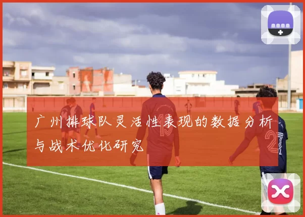 广州排球队灵活性表现的数据分析与战术优化研究