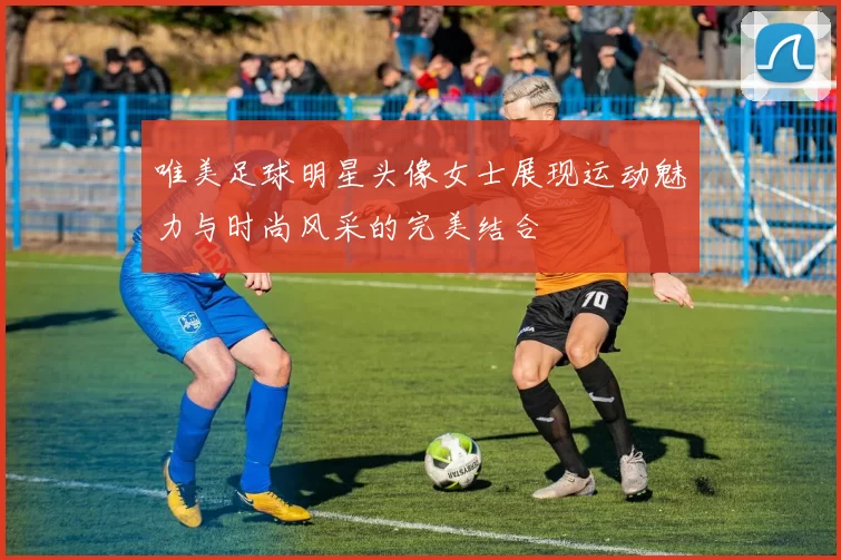 唯美足球明星头像女士展现运动魅力与时尚风采的完美结合