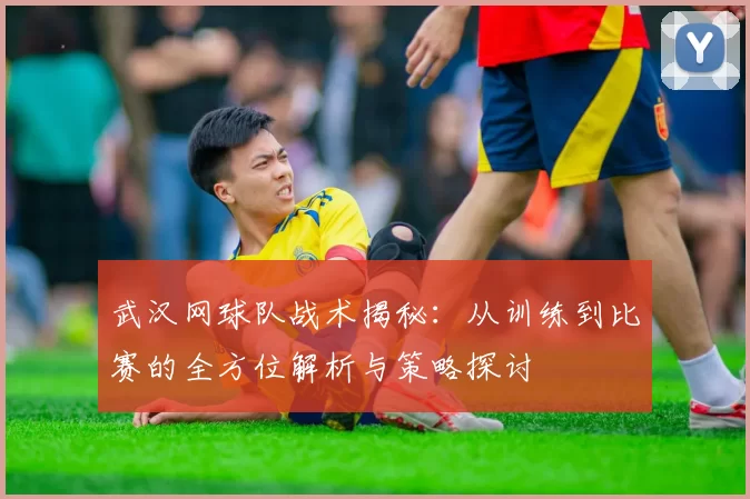 武汉网球队战术揭秘：从训练到比赛的全方位解析与策略探讨