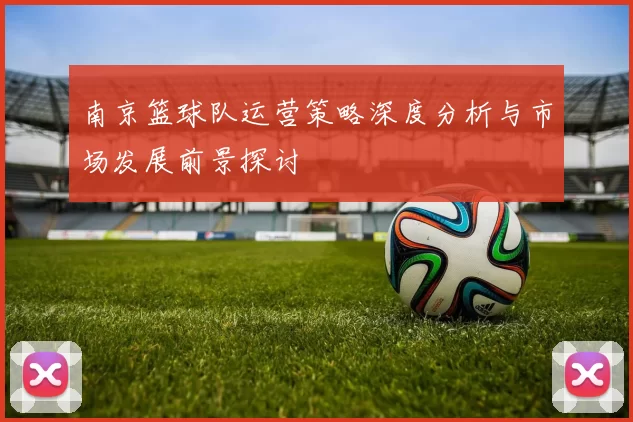 南京篮球队运营策略深度分析与市场发展前景探讨