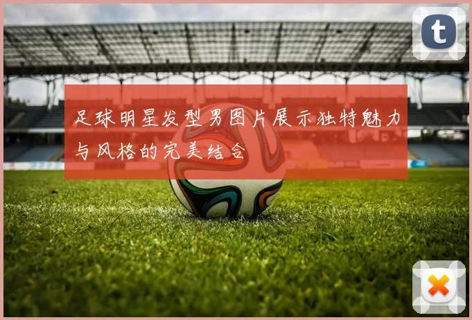 足球明星发型男图片展示独特魅力与风格的完美结合