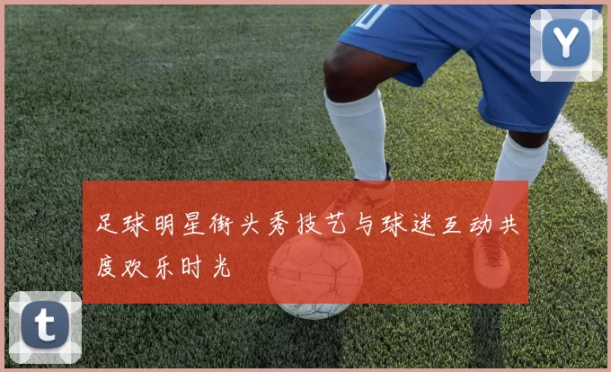 足球明星街头秀技艺与球迷互动共度欢乐时光