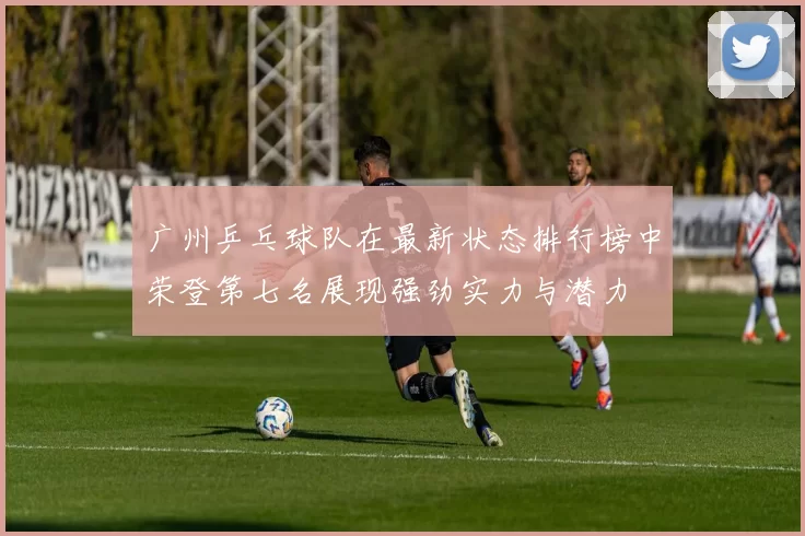 广州乒乓球队在最新状态排行榜中荣登第七名展现强劲实力与潜力